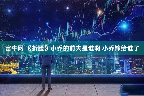 富牛网 《折腰》小乔的前夫是谁啊 小乔嫁给谁了