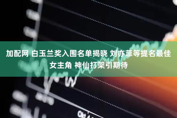 加配网 白玉兰奖入围名单揭晓 刘亦菲等提名最佳女主角 神仙打架引期待