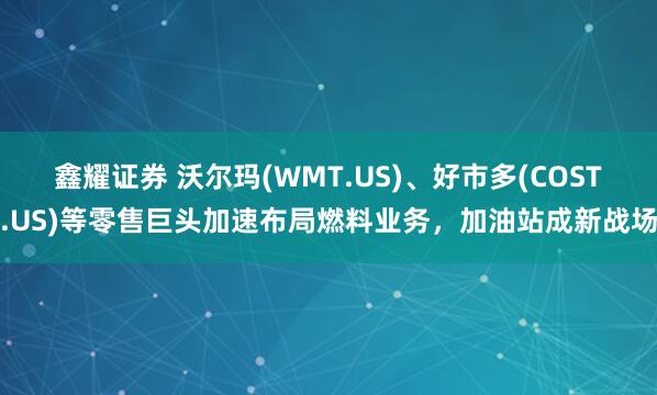 鑫耀证券 沃尔玛(WMT.US)、好市多(COST.US)等零售巨头加速布局燃料业务，加油站成新战场