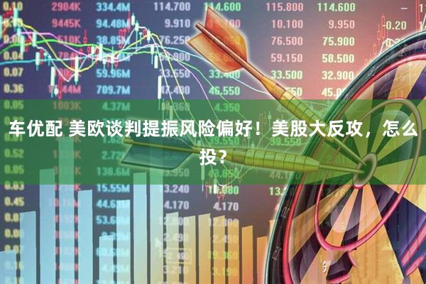 车优配 美欧谈判提振风险偏好！美股大反攻，怎么投？