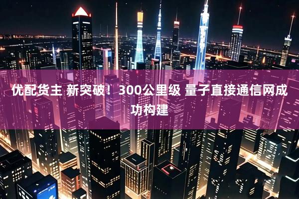 优配货主 新突破！300公里级 量子直接通信网成功构建