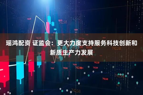 瑶鸿配资 证监会：更大力度支持服务科技创新和新质生产力发展