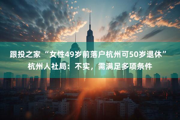 跟投之家 “女性49岁前落户杭州可50岁退休” 杭州人社局：不实，需满足多项条件