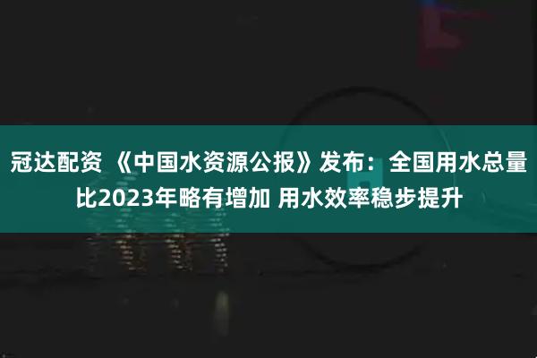 冠达配资 《中国水资源公报》发布：全国用水总量比2023年略有增加 用水效率稳步提升