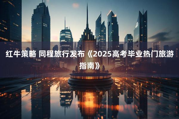 红牛策略 同程旅行发布《2025高考毕业热门旅游指南》