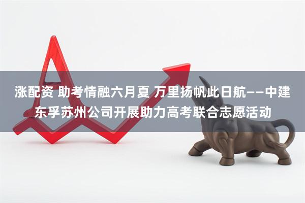 涨配资 助考情融六月夏 万里扬帆此日航——中建东孚苏州公司开展助力高考联合志愿活动