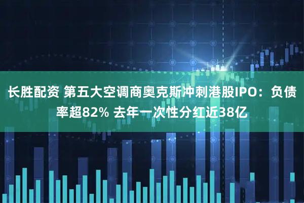 长胜配资 第五大空调商奥克斯冲刺港股IPO：负债率超82% 去年一次性分红近38亿