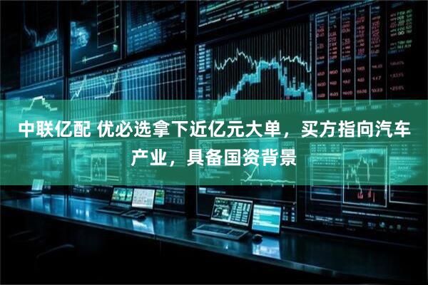 中联亿配 优必选拿下近亿元大单，买方指向汽车产业，具备国资背景