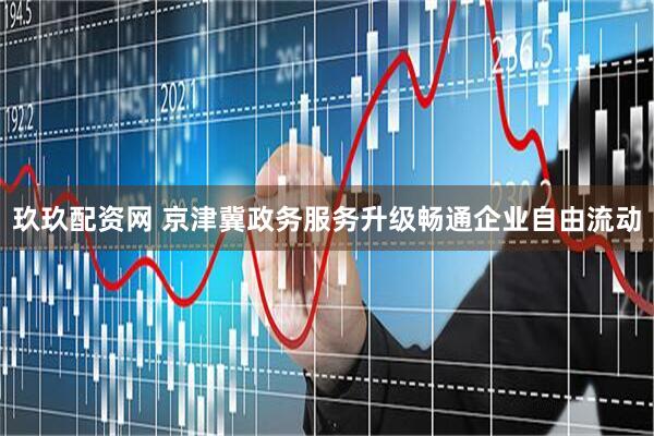 玖玖配资网 京津冀政务服务升级畅通企业自由流动