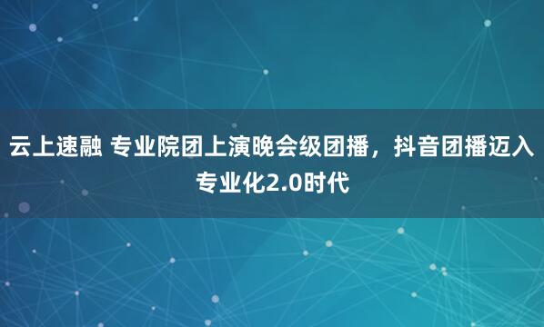 云上速融 专业院团上演晚会级团播，抖音团播迈入专业化2.0时代