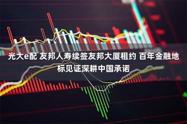 光大e配 友邦人寿续签友邦大厦租约 百年金融地标见证深耕中国承诺