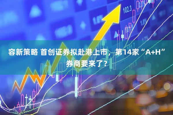 容新策略 首创证券拟赴港上市，第14家“A+H”券商要来了？