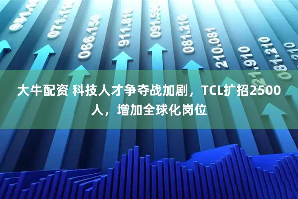 大牛配资 科技人才争夺战加剧，TCL扩招2500人，增加全球化岗位