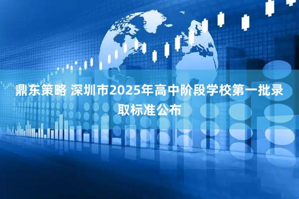 鼎东策略 深圳市2025年高中阶段学校第一批录取标准公布