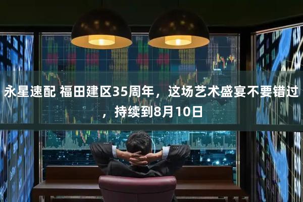永星速配 福田建区35周年，这场艺术盛宴不要错过，持续到8月10日