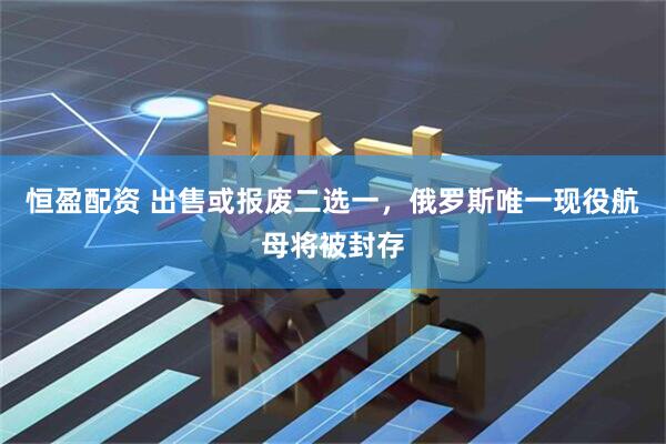 恒盈配资 出售或报废二选一，俄罗斯唯一现役航母将被封存