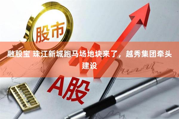 融股宝 珠江新城跑马场地块来了，越秀集团牵头建设