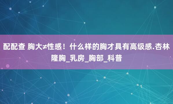 配配查 胸大≠性感！什么样的胸才具有高级感.杏林隆胸_乳房_胸部_科普