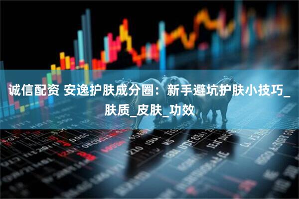 诚信配资 安逸护肤成分圈：新手避坑护肤小技巧_肤质_皮肤_功效