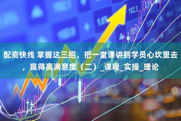 配资快线 掌握这三招，把一堂课讲到学员心坎里去，赢得高满意度（二）_课程_实操_理论