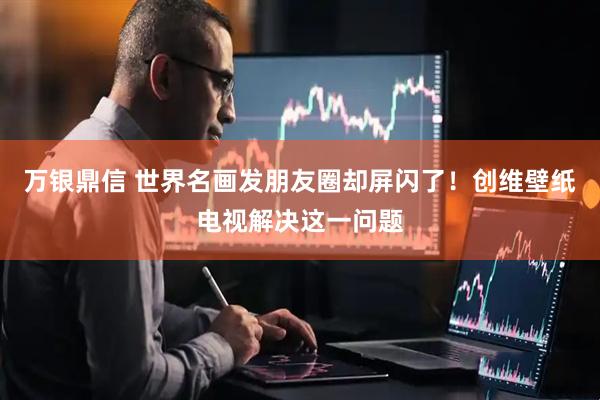 万银鼎信 世界名画发朋友圈却屏闪了！创维壁纸电视解决这一问题