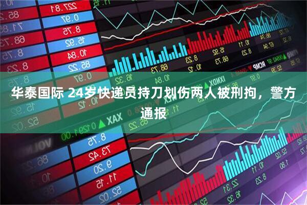 华泰国际 24岁快递员持刀划伤两人被刑拘，警方通报