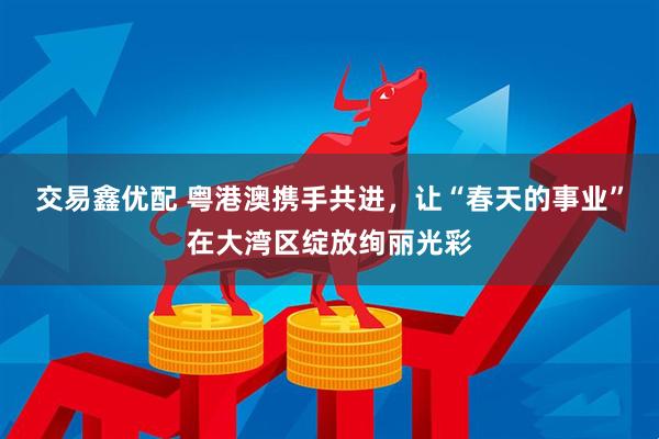 交易鑫优配 粤港澳携手共进，让“春天的事业”在大湾区绽放绚丽光彩