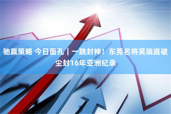 驰赢策略 今日面孔｜一跳封神！东莞名将吴瑞庭破尘封16年亚洲纪录