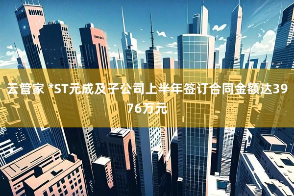 云管家 *ST元成及子公司上半年签订合同金额达3976万元