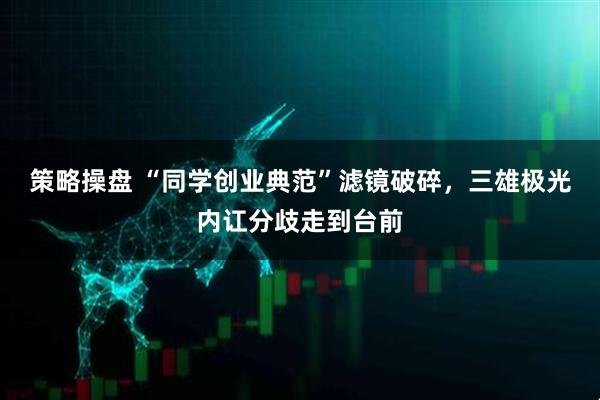 策略操盘 “同学创业典范”滤镜破碎，三雄极光内讧分歧走到台前
