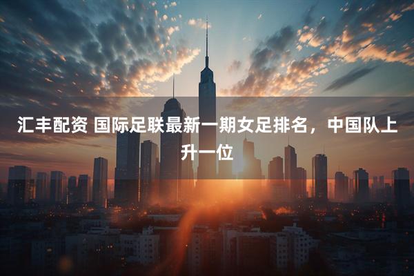 汇丰配资 国际足联最新一期女足排名，中国队上升一位