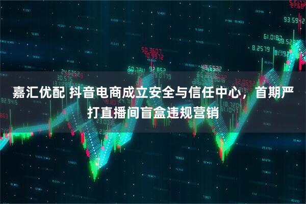 嘉汇优配 抖音电商成立安全与信任中心，首期严打直播间盲盒违规营销