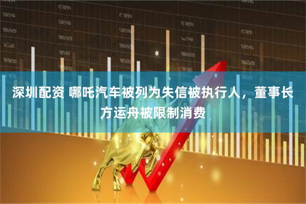 深圳配资 哪吒汽车被列为失信被执行人，董事长方运舟被限制消费