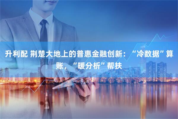 升利配 荆楚大地上的普惠金融创新：“冷数据”算账，“暖分析”帮扶