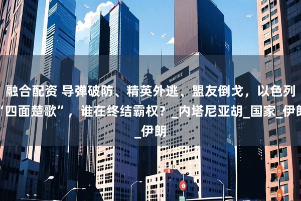 融合配资 导弹破防、精英外逃、盟友倒戈，以色列“四面楚歌”，谁在终结霸权？_内塔尼亚胡_国家_伊朗