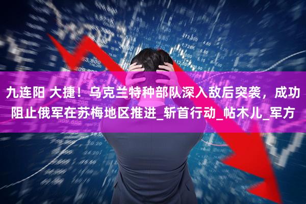 九连阳 大捷！乌克兰特种部队深入敌后突袭，成功阻止俄军在苏梅地区推进_斩首行动_帖木儿_军方