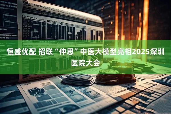 恒盛优配 招联“仲思”中医大模型亮相2025深圳医院大会