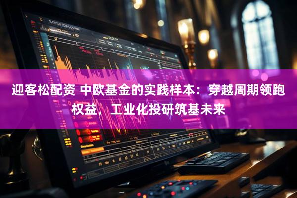 迎客松配资 中欧基金的实践样本：穿越周期领跑权益，工业化投研筑基未来