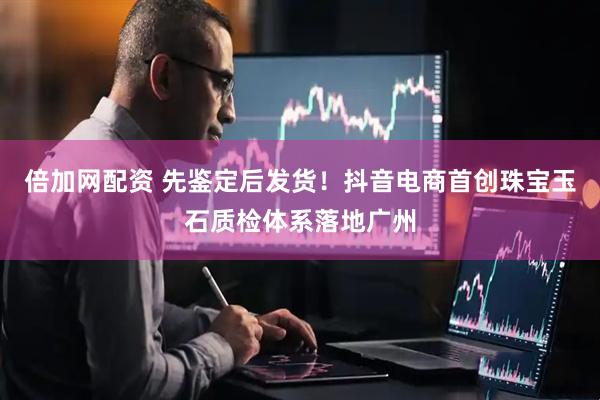 倍加网配资 先鉴定后发货！抖音电商首创珠宝玉石质检体系落地广州
