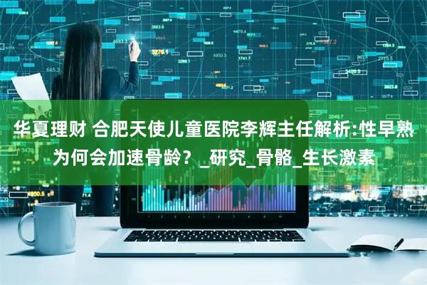 华夏理财 合肥天使儿童医院李辉主任解析:性早熟为何会加速骨龄？_研究_骨骼_生长激素