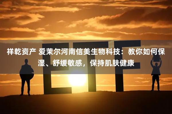 祥乾资产 爱茉尔河南信美生物科技：教你如何保湿、舒缓敏感，保持肌肤健康