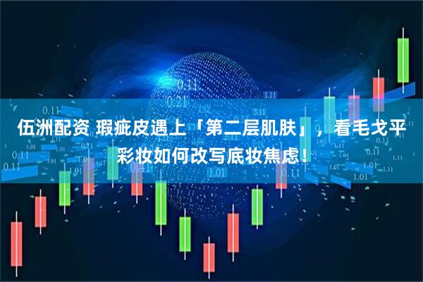 伍洲配资 瑕疵皮遇上「第二层肌肤」，看毛戈平彩妆如何改写底妆焦虑！