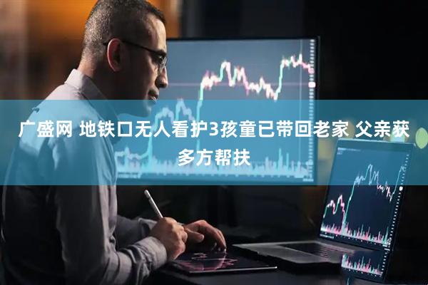广盛网 地铁口无人看护3孩童已带回老家 父亲获多方帮扶