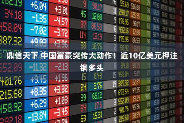鼎信天下 中国富豪突传大动作！近10亿美元押注铜多头