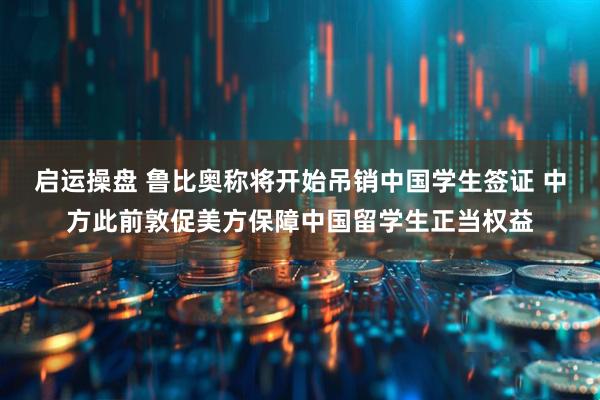 启运操盘 鲁比奥称将开始吊销中国学生签证 中方此前敦促美方保障中国留学生正当权益