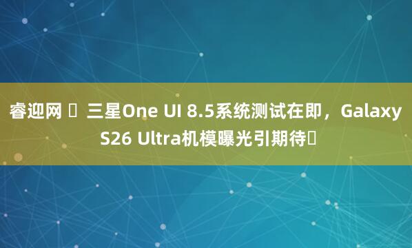 睿迎网 三星One UI 8.5系统测试在即,Galaxy S26 Ultra机模曝光引期待