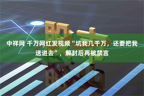 中祥网 千万网红发视频“坑我几千万，还要把我送进去”，解封后再被禁言