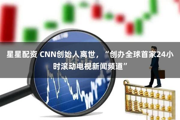 星星配资 CNN创始人离世，“创办全球首家24小时滚动电视新闻频道”